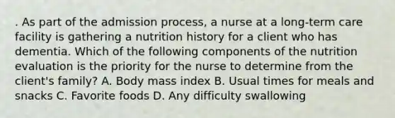 . As part of the admission process, a nurse at a long‑term care facility is gathering a nutrition history for a client who has dementia. Which of the following components of the nutrition evaluation is the priority for the nurse to determine from the client's family? A. Body mass index B. Usual times for meals and snacks C. Favorite foods D. Any difficulty swallowing