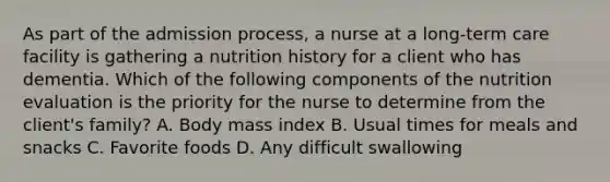 As part of the admission process, a nurse at a long-term care facility is gathering a nutrition history for a client who has dementia. Which of the following components of the nutrition evaluation is the priority for the nurse to determine from the client's family? A. Body mass index B. Usual times for meals and snacks C. Favorite foods D. Any difficult swallowing