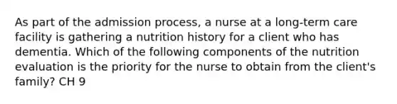 As part of the admission process, a nurse at a long-term care facility is gathering a nutrition history for a client who has dementia. Which of the following components of the nutrition evaluation is the priority for the nurse to obtain from the client's family? CH 9