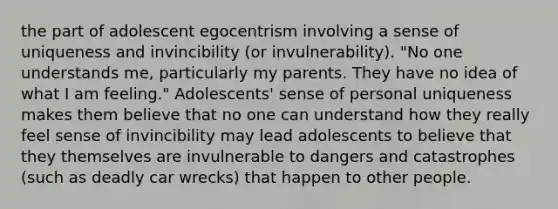 the part of adolescent egocentrism involving a sense of uniqueness and invincibility (or invulnerability). "No one understands me, particularly my parents. They have no idea of what I am feeling." Adolescents' sense of personal uniqueness makes them believe that no one can understand how they really feel sense of invincibility may lead adolescents to believe that they themselves are invulnerable to dangers and catastrophes (such as deadly car wrecks) that happen to other people.