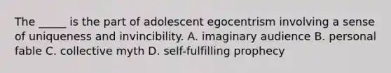 The _____ is the part of adolescent egocentrism involving a sense of uniqueness and invincibility. A. imaginary audience B. personal fable C. collective myth D. self-fulfilling prophecy