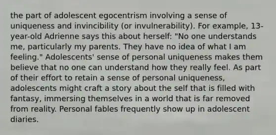 the part of adolescent egocentrism involving a sense of uniqueness and invincibility (or invulnerability). For example, 13-year-old Adrienne says this about herself: "No one understands me, particularly my parents. They have no idea of what I am feeling." Adolescents' sense of personal uniqueness makes them believe that no one can understand how they really feel. As part of their effort to retain a sense of personal uniqueness, adolescents might craft a story about the self that is filled with fantasy, immersing themselves in a world that is far removed from reality. Personal fables frequently show up in adolescent diaries.