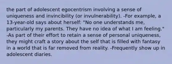 the part of adolescent egocentrism involving a sense of uniqueness and invincibility (or invulnerability). -For example, a 13-year-old says about herself: "No one understands me, particularly my parents. They have no idea of what I am feeling." -As part of their effort to retain a sense of personal uniqueness, they might craft a story about the self that is filled with fantasy in a world that is far removed from reality. -Frequently show up in adolescent diaries.