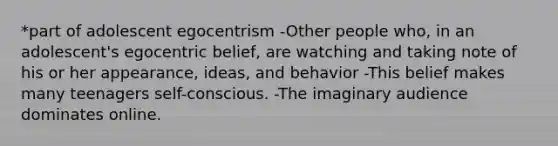 *part of adolescent egocentrism -Other people who, in an adolescent's egocentric belief, are watching and taking note of his or her appearance, ideas, and behavior -This belief makes many teenagers self-conscious. -The imaginary audience dominates online.