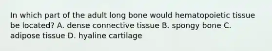 In which part of the adult long bone would hematopoietic tissue be located? A. dense connective tissue B. spongy bone C. adipose tissue D. hyaline cartilage