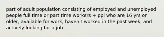 part of adult population consisting of employed and unemployed people full time or part time workers + ppl who are 16 yrs or older, available for work, haven't worked in the past week, and actively looking for a job