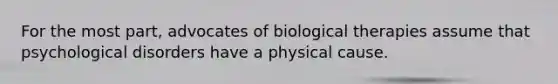 For the most part, advocates of biological therapies assume that psychological disorders have a physical cause.