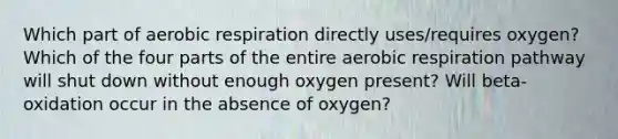 Which part of aerobic respiration directly uses/requires oxygen? Which of the four parts of the entire aerobic respiration pathway will shut down without enough oxygen present? Will beta-oxidation occur in the absence of oxygen?