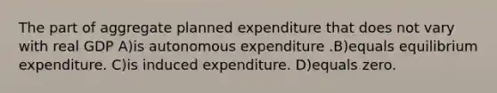 The part of aggregate planned expenditure that does not vary with real GDP A)is autonomous expenditure .B)equals equilibrium expenditure. C)is induced expenditure. D)equals zero.