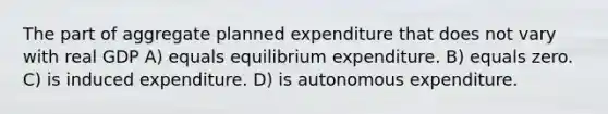 The part of aggregate planned expenditure that does not vary with real GDP A) equals equilibrium expenditure. B) equals zero. C) is induced expenditure. D) is autonomous expenditure.