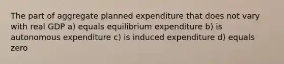 The part of aggregate planned expenditure that does not vary with real GDP a) equals equilibrium expenditure b) is autonomous expenditure c) is induced expenditure d) equals zero