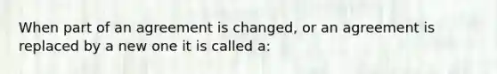 When part of an agreement is changed, or an agreement is replaced by a new one it is called a: