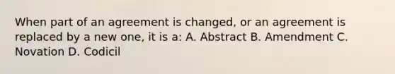 When part of an agreement is changed, or an agreement is replaced by a new one, it is a: A. Abstract B. Amendment C. Novation D. Codicil