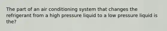 The part of an air conditioning system that changes the refrigerant from a high pressure liquid to a low pressure liquid is the?