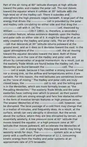 Part of the air rising at 60° latitude diverges at high altitude toward the poles and creates the polar cell. The rest moves toward the equator where it collides at 30° latitude with the high-level air of the Hadley cell. There it subsides and strengthens the high pressure ridges beneath. A large part of the energy that drives the ----------------- cell is provided by the polar and Hadley cells circulating on either side and that drag the ----------------------cell with it. [4] The ------------------ cell, theorized by William ------------------(1817-1891), is, therefore, a secondary circulation feature, whose existence depends upon the Hadley and polar cells on either side of it. It might be thought of as an eddy created by the Hadley and polar cells. The air of the -------------cell that descends at 30° latitude returns poleward at the ground level, and as it does so it deviates toward the east. In the upper atmosphere of the -------------------------cell, the air moving toward the equator deviates toward the west. Both of those deviations, as in the case of the Hadley and polar cells, are driven by conservation of angular momentum. As a result, just as the easterly Trade Winds are found below the Hadley cell, the Westerlies are found beneath the --------------------cell. The ------------------- cell is weak, because it has neither a strong source of heat nor a strong sink, so the airflow and temperatures within it are variable. For this reason, the mid-latitudes are sometimes known as the "zone of mixing." The Hadley and polar cells are truly closed loops, the --------------------- cell is not, and the telling point is in the Westerlies, which are more formally known as "the Prevailing Westerlies." The easterly Trade Winds and the polar easterlies have nothing over which to prevail, as their parent circulation cells are strong enough and face few obstacles either in the form of massive terrain features or high pressure zones. The weaker Westerlies of the ----------------------cell, however, can be disrupted. The local passage of a cold front may change that in a matter of minutes, and frequently does. As a result, at the surface, winds can vary abruptly in direction. But the winds above the surface, where they are less disrupted by terrain, are essentially westerly. A low pressure zone at 60° latitude that moves toward the equator, or a high pressure zone at 30° latitude that moves poleward, will accelerate the Westerlies of the ------------- cell. A strong high, moving pole wards may bring westerly winds for days. The----------------- system acts as a heat pump with a coefficient of performance of 12.1, consuming kinetic energy from the Hadley and polar systems at an approximate rate of 275 terawatts.