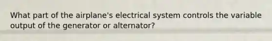 What part of the airplane's electrical system controls the variable output of the generator or alternator?