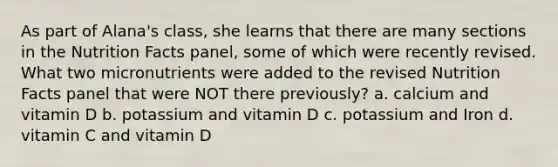 As part of Alana's class, she learns that there are many sections in the Nutrition Facts panel, some of which were recently revised. What two micronutrients were added to the revised Nutrition Facts panel that were NOT there previously? a. calcium and vitamin D b. potassium and vitamin D c. potassium and Iron d. vitamin C and vitamin D