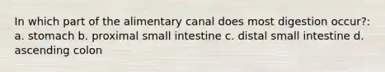 In which part of the alimentary canal does most digestion occur?: a. stomach b. proximal small intestine c. distal small intestine d. ascending colon