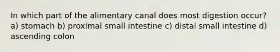 In which part of the alimentary canal does most digestion occur? a) stomach b) proximal small intestine c) distal small intestine d) ascending colon