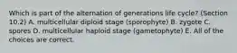 Which is part of the alternation of generations life cycle? (Section 10.2) A. multicellular diploid stage (sporophyte) B. zygote C. spores D. multicellular haploid stage (gametophyte) E. All of the choices are correct.