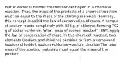 Part A:Matter is neither created nor destroyed in a chemical reaction. Thus, the mass of the products of a chemical reaction must be equal to the mass of the starting materials. Formally, this concept is called the law of conservation of mass. A sample of sodium reacts completely with 426 g of chlorine, forming 702 g of sodium chloride. What mass of sodium reacted? HINT: Apply the law of conservation of mass. In this chemical reaction, two elements (sodium and chlorine) combine to form a compound (sodium chloride): sodium+chlorine→sodium chloride The total mass of the starting materials must equal the mass of the product: