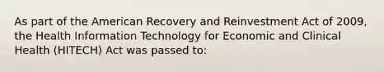 As part of the American Recovery and Reinvestment Act of 2009, the Health Information Technology for Economic and Clinical Health (HITECH) Act was passed to: