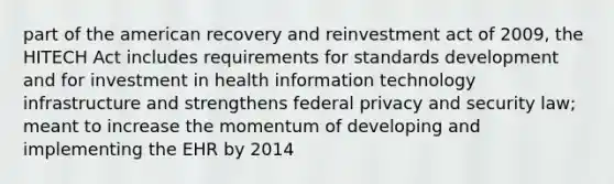 part of the american recovery and reinvestment act of 2009, the HITECH Act includes requirements for standards development and for investment in health information technology infrastructure and strengthens federal privacy and security law; meant to increase the momentum of developing and implementing the EHR by 2014