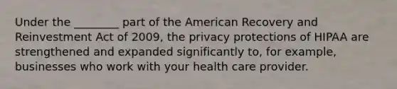 Under the ________ part of the American Recovery and Reinvestment Act of 2009, the privacy protections of HIPAA are strengthened and expanded significantly to, for example, businesses who work with your health care provider.