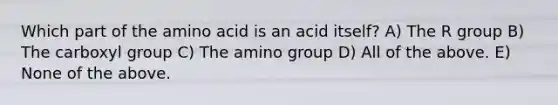 Which part of the amino acid is an acid itself? A) The R group B) The carboxyl group C) The amino group D) All of the above. E) None of the above.