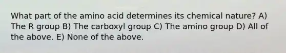 What part of the amino acid determines its chemical nature? A) The R group B) The carboxyl group C) The amino group D) All of the above. E) None of the above.