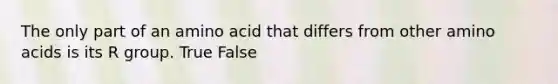 The only part of an amino acid that differs from other amino acids is its R group. True False