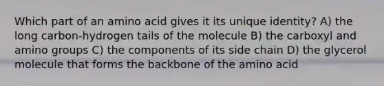 Which part of an amino acid gives it its unique identity? A) the long carbon-hydrogen tails of the molecule B) the carboxyl and amino groups C) the components of its side chain D) the glycerol molecule that forms the backbone of the amino acid