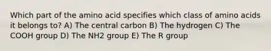 Which part of the amino acid specifies which class of amino acids it belongs to? A) The central carbon B) The hydrogen C) The COOH group D) The NH2 group E) The R group