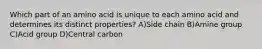 Which part of an amino acid is unique to each amino acid and determines its distinct properties? A)Side chain B)Amine group C)Acid group D)Central carbon