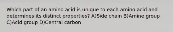 Which part of an amino acid is unique to each amino acid and determines its distinct properties? A)Side chain B)Amine group C)Acid group D)Central carbon