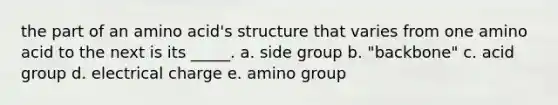 the part of an amino acid's structure that varies from one amino acid to the next is its _____. a. side group b. "backbone" c. acid group d. electrical charge e. amino group