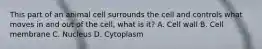 This part of an animal cell surrounds the cell and controls what moves in and out of the cell, what is it? A. Cell wall B. Cell membrane C. Nucleus D. Cytoplasm