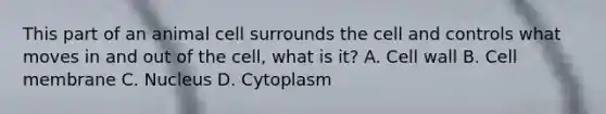 This part of an animal cell surrounds the cell and controls what moves in and out of the cell, what is it? A. Cell wall B. Cell membrane C. Nucleus D. Cytoplasm