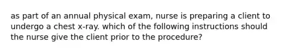 as part of an annual physical exam, nurse is preparing a client to undergo a chest x-ray. which of the following instructions should the nurse give the client prior to the procedure?