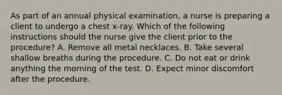 As part of an annual physical examination, a nurse is preparing a client to undergo a chest x-ray. Which of the following instructions should the nurse give the client prior to the procedure? A. Remove all metal necklaces. B. Take several shallow breaths during the procedure. C. Do not eat or drink anything the morning of the test. D. Expect minor discomfort after the procedure.