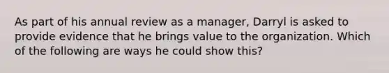 As part of his annual review as a manager, Darryl is asked to provide evidence that he brings value to the organization. Which of the following are ways he could show this?