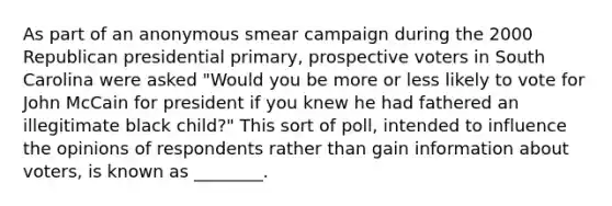 As part of an anonymous smear campaign during the 2000 Republican presidential primary, prospective voters in South Carolina were asked "Would you be more or less likely to vote for John McCain for president if you knew he had fathered an illegitimate black child?" This sort of poll, intended to influence the opinions of respondents rather than gain information about voters, is known as ________.