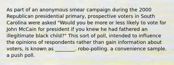 As part of an anonymous smear campaign during the 2000 Republican presidential primary, prospective voters in South Carolina were asked "Would you be more or less likely to vote for John McCain for president if you knew he had fathered an illegitimate black child?" This sort of poll, intended to influence the opinions of respondents rather than gain information about voters, is known as ________. robo-polling. a convenience sample. a push poll.