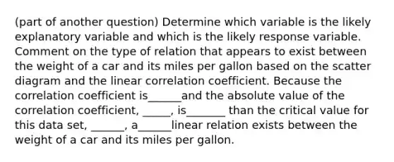 (part of another question) Determine which variable is the likely explanatory variable and which is the likely response variable. Comment on the type of relation that appears to exist between the weight of a car and its miles per gallon based on the scatter diagram and the linear correlation coefficient. Because the correlation coefficient is______and the absolute value of the correlation coefficient, _____, is_______ than the critical value for this data set, ______, a______linear relation exists between the weight of a car and its miles per gallon.