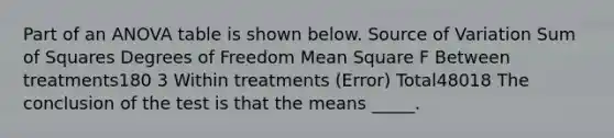 Part of an ANOVA table is shown below. Source of Variation Sum of Squares Degrees of Freedom Mean Square F Between treatments180 3 Within treatments (Error) Total48018 The conclusion of the test is that the means _____.