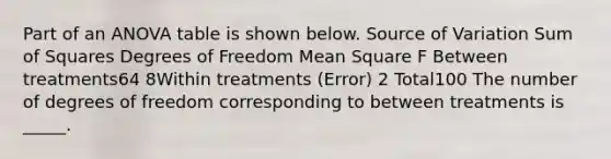 Part of an ANOVA table is shown below. Source of Variation Sum of Squares Degrees of Freedom Mean Square F Between treatments64 8Within treatments (Error) 2 Total100 The number of degrees of freedom corresponding to between treatments is _____.