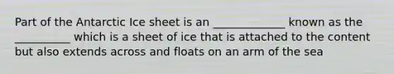 Part of the Antarctic Ice sheet is an _____________ known as the __________ which is a sheet of ice that is attached to the content but also extends across and floats on an arm of the sea