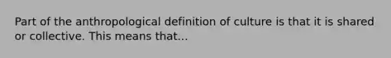 Part of the anthropological definition of culture is that it is shared or collective. This means that...