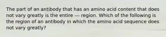 The part of an antibody that has an amino acid content that does not vary greatly is the entire --- region. Which of the following is the region of an antibody in which the amino acid sequence does not vary greatly?