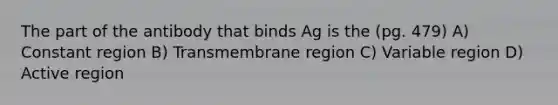 The part of the antibody that binds Ag is the (pg. 479) A) Constant region B) Transmembrane region C) Variable region D) Active region